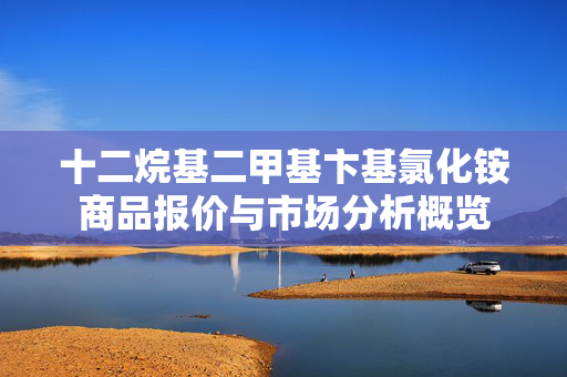 十二烷基二甲基卞基氯化铵商品报价与市场分析概览