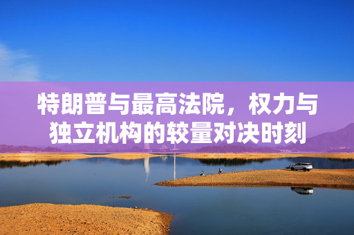 特朗普与最高法院，权力与独立机构的较量对决时刻