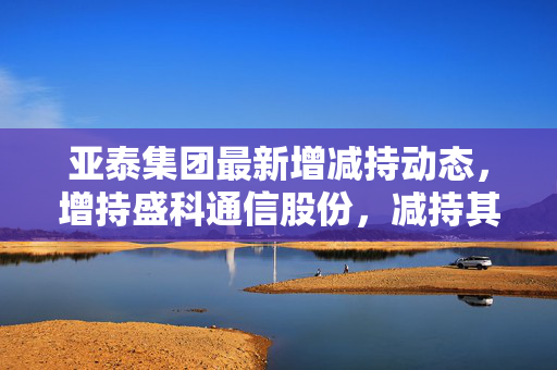 亚泰集团最新增减持动态，增持盛科通信股份，减持其他项目汇总报告表