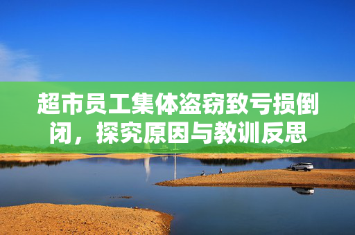 超市员工集体盗窃致亏损倒闭，探究原因与教训反思