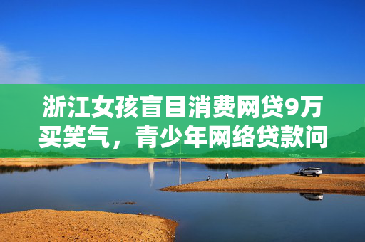 浙江女孩盲目消费网贷9万买笑气，青少年网络贷款问题的警示