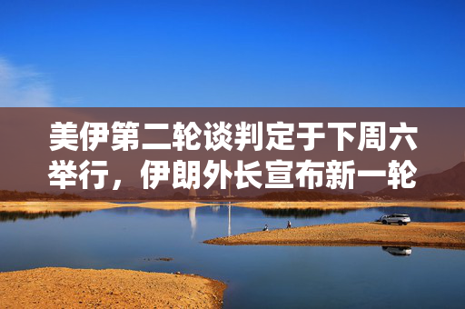 美伊第二轮谈判定于下周六举行，伊朗外长宣布新一轮对话开启