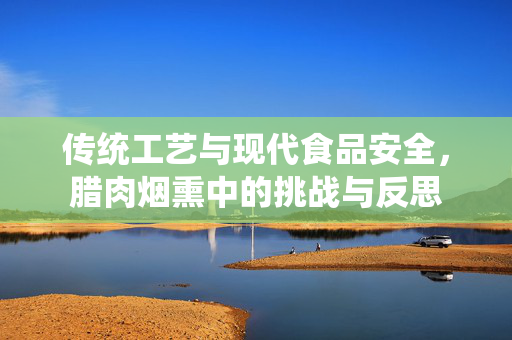 传统工艺与现代食品安全，腊肉烟熏中的挑战与反思