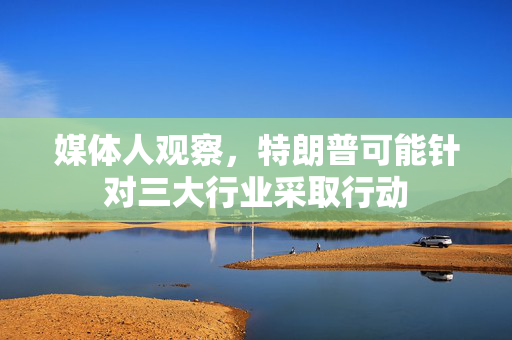 媒体人观察，特朗普可能针对三大行业采取行动