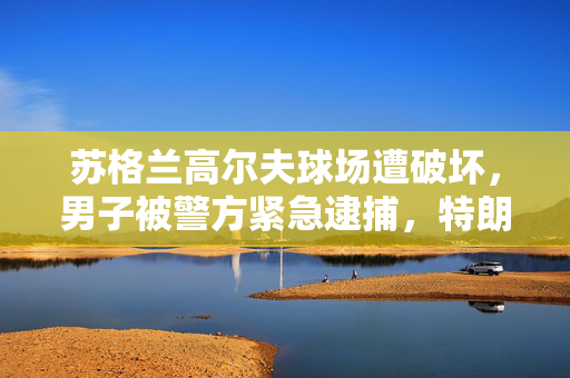 苏格兰高尔夫球场遭破坏，男子被警方紧急逮捕，特朗普涉案事件揭露