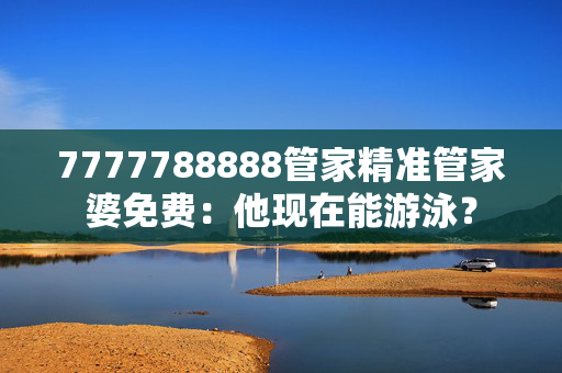 7777788888管家精准管家婆免费：他现在能游泳？