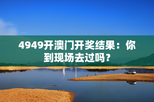 4949开澳门开奖结果：你到现场去过吗？