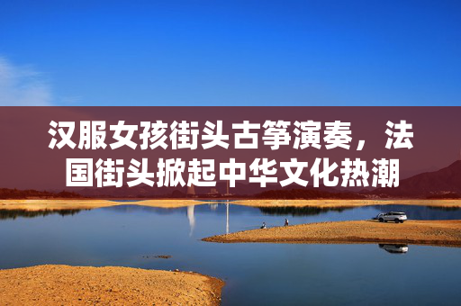 汉服女孩街头古筝演奏，法国街头掀起中华文化热潮