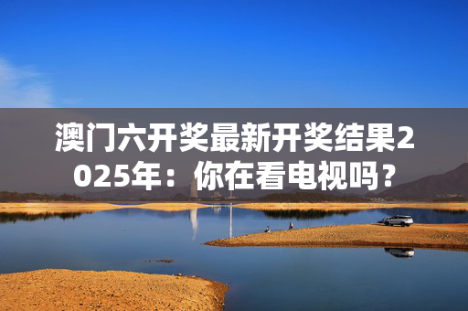 澳门六开奖最新开奖结果2025年：你在看电视吗？