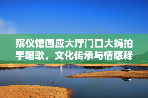 殡仪馆回应大厅门口大妈拍手唱歌，文化传承与情感释放引发关注