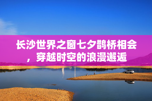 长沙世界之窗七夕鹊桥相会，穿越时空的浪漫邂逅