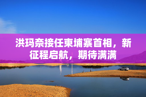 洪玛奈接任柬埔寨首相，新征程启航，期待满满