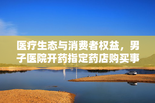 医疗生态与消费者权益，男子医院开药指定药店购买事件透视分析