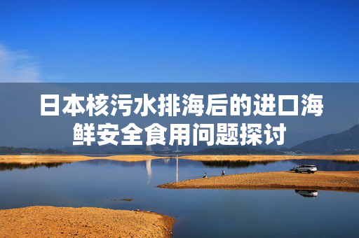 日本核污水排海后的进口海鲜安全食用问题探讨