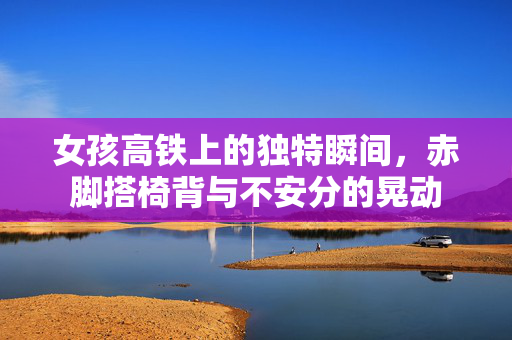 女孩高铁上的独特瞬间，赤脚搭椅背与不安分的晃动