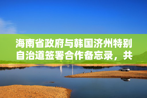 海南省政府与韩国济州特别自治道签署合作备忘录，共筑友好合作新篇章