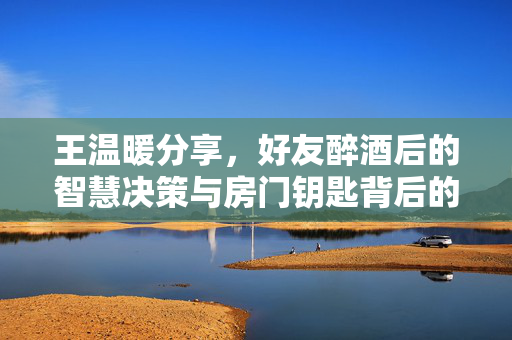王温暖分享，好友醉酒后的智慧决策与房门钥匙背后的托付之道