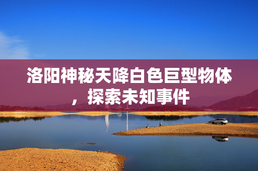 洛阳神秘天降白色巨型物体，探索未知事件