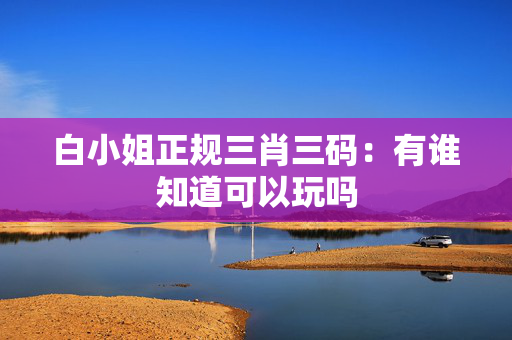 白小姐正规三肖三码：有谁知道可以玩吗