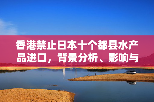 香港禁止日本十个都县水产品进口，背景分析、影响与展望