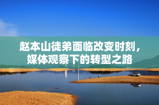 赵本山徒弟面临改变时刻，媒体观察下的转型之路