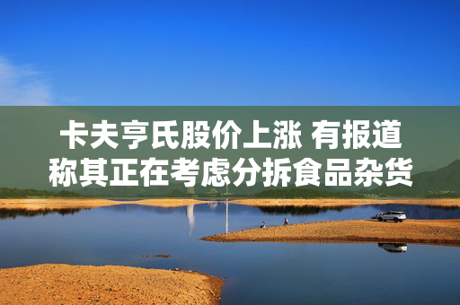 卡夫亨氏股价上涨 有报道称其正在考虑分拆食品杂货业务