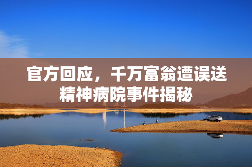 官方回应，千万富翁遭误送精神病院事件揭秘