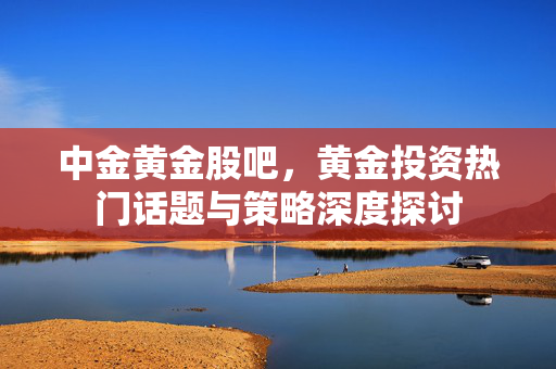中金黄金股吧，黄金投资热门话题与策略深度探讨