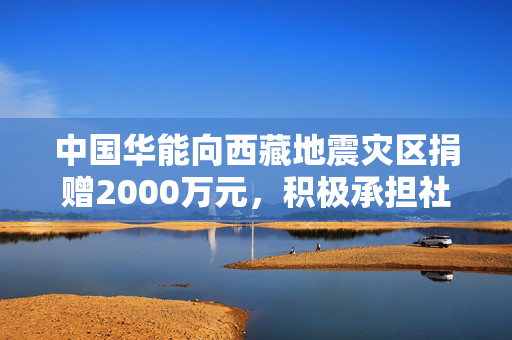 中国华能向西藏地震灾区捐赠2000万元，积极承担社会责任
