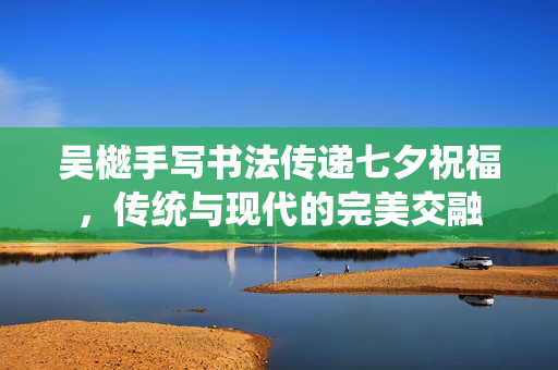 吴樾手写书法传递七夕祝福，传统与现代的完美交融