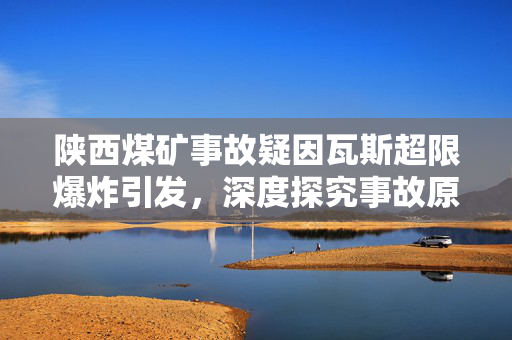 陕西煤矿事故疑因瓦斯超限爆炸引发，深度探究事故原因与反思安全措施