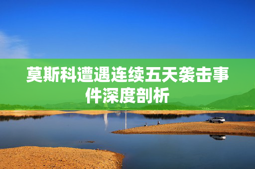 莫斯科遭遇连续五天袭击事件深度剖析