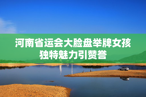 河南省运会大脸盘举牌女孩独特魅力引赞誉