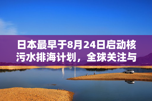 日本最早于8月24日启动核污水排海计划，全球关注与争议持续升温