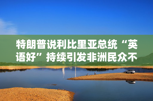 特朗普说利比里亚总统“英语好”持续引发非洲民众不满