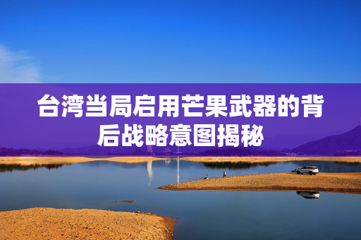 台湾当局启用芒果武器的背后战略意图揭秘