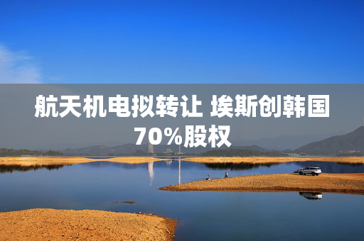 航天机电拟转让 埃斯创韩国70%股权
