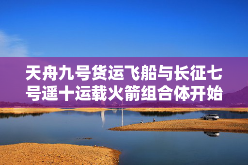 天舟九号货运飞船与长征七号遥十运载火箭组合体开始向发射区垂直转运