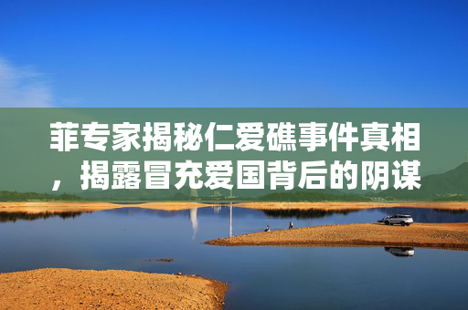 菲专家揭秘仁爱礁事件真相，揭露冒充爱国背后的阴谋