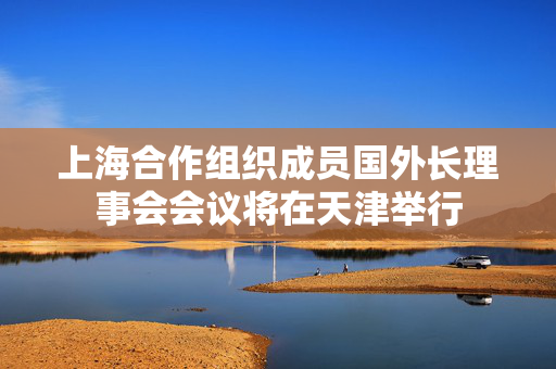 上海合作组织成员国外长理事会会议将在天津举行