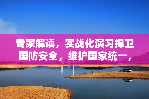 专家解读，实战化演习捍卫国防安全，维护国家统一，对台独施压警告