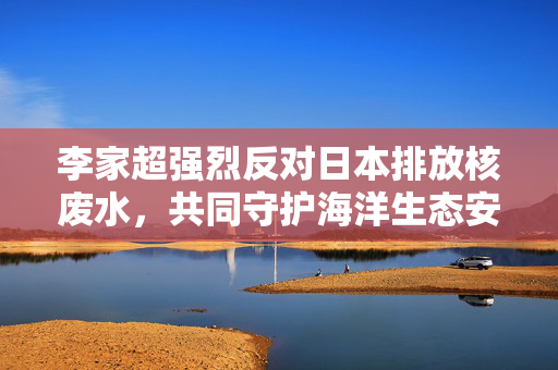 李家超强烈反对日本排放核废水，共同守护海洋生态安全