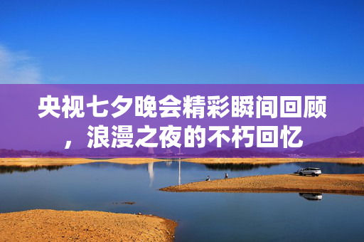 央视七夕晚会精彩瞬间回顾，浪漫之夜的不朽回忆