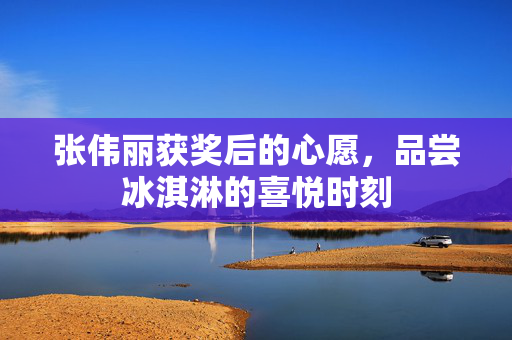 张伟丽获奖后的心愿，品尝冰淇淋的喜悦时刻