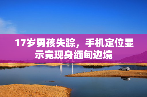 17岁男孩失踪，手机定位显示竟现身缅甸边境