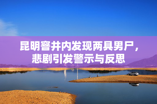 昆明窨井内发现两具男尸，悲剧引发警示与反思