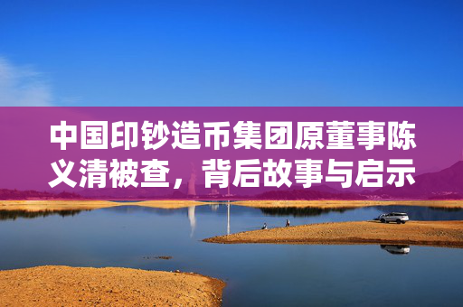 中国印钞造币集团原董事陈义清被查，背后故事与启示揭秘