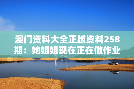 澳门资料大全正版资料258期：她姐姐现在正在做作业吗？
