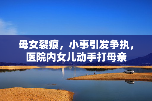 母女裂痕，小事引发争执，医院内女儿动手打母亲