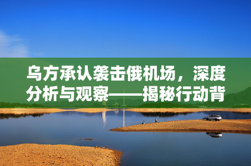 乌方承认袭击俄机场，深度分析与观察——揭秘行动背后的真相